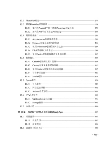 10.1    PhoneGap概述 ................................................................................................................... 273
 10.2    搭建PhoneGap开发环境 ................................................................................................. 274
        10.2.1       如何在Android平台下搭建PhoneGap开发环境 ........................................... 275
        10.2.2       如何在iOS平台下搭建PhoneGap .................................................................... 280
 10.3    硬件设备接口 .................................................................................................................... 283
        10.3.1       Accelerometer加速度传感器 ............................................................................ 283
        10.3.2       Compass对象获取指南针信息 ......................................................................... 286
        10.3.3       使用connection对象检测网络状态 ................................................................. 289
        10.3.4       File对象操作文件系统 ...................................................................................... 290
        10.3.5       使用Device对象获取移动设备的信息 ........................................................... 307
 10.4    软件接口 ............................................................................................................................ 309
        10.4.1       Camera对象获取照片资源................................................................................ 309
        10.4.2       Capture对象采集多媒体资源 ........................................................................... 312
        10.4.3       使用Contacts对象获取通信录资源 ................................................................. 317
        10.4.4       公告警示信息 ...................................................................................................... 326
        10.4.5       Media对象 ............................................................................................................ 328
 10.5    Events事件 ......................................................................................................................... 328
        10.5.1       公共事件 ............................................................................................................... 329
        10.5.2       网络状态事件 ...................................................................................................... 332
        10.5.3       Android专有事件 ................................................................................................ 333
 10.6    HTML5 特性...................................................................................................................... 335
        10.6.1       GeoLocation定位位置 ........................................................................................ 336
        10.6.2       Storage特性 .......................................................................................................... 336
 10.7    本章小结 ............................................................................................................................ 336

第 11 章      构建基于HTML5 的生活轨迹Web App.................................................................. 337

 11.1    项目背景............................................................................................................................. 337
        11.1.1       功能介绍 ............................................................................................................... 337
        11.1.2       功能模块 ............................................................................................................... 339
 11.2    创建基本应用程序 ........................................................................................................... 340


                                                                                                                                   ·XIII·
 