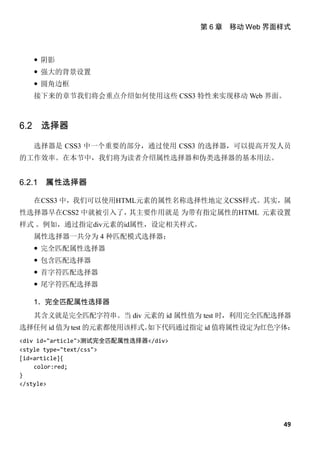 第 6 章 移动 Web 界面样式



    阴影
    强大的背景设置
    圆角边框
   接下来的章节我们将会重点介绍如何使用这些 CSS3 特性来实现移动 Web 界面。



6.2 选择器

   选择器是 CSS3 中一个重要的部分，通过使用 CSS3 的选择器，可以提高开发人员
的工作效率。在本节中，我们将为读者介绍属性选择器和伪类选择器的基本用法。


6.2.1   属性选择器

   在CSS3 中，我们可以使用HTML元素的属性名称选择性地定义CSS样式。其实，属
性选择器早在CSS2 中就被引入了，其主要作用就是 为带有指定属性的HTML 元素设置
样式 。例如，通过指定div元素的id属性，设定相关样式。
   属性选择器一共分为 4 种匹配模式选择器：
    完全匹配属性选择器
    包含匹配选择器
    首字符匹配选择器
    尾字符匹配选择器

   1．完全匹配属性选择器
   其含义就是完全匹配字符串。当 div 元素的 id 属性值为 test 时，利用完全匹配选择器
选择任何 id 值为 test 的元素都使用该样式。
                         如下代码通过指定 id 值将属性设定为红色字体：
<div id="article">测试完全匹配属性选择器</div>
<style type="text/css">
[id=article]{
    color:red;
}
</style>




                                                     49
 