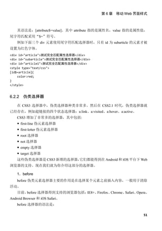 第 6 章 移动 Web 界面样式



    其语法是：[attribute$=value]。其中 attribute 指的是属性名，value 指的是属性值，
尾字符匹配采用“$=”符号。
    例如下面三个 div 元素使用尾字符匹配选择器时，只有 id 为 subarticle 的元素才被
设置为红色字体。
<div id="article">测试完全匹配属性选择器</div>
<div id="subarticle">测试完全匹配属性选择器</div>
<div id="article1">测试完全匹配属性选择器</div>
<style type="text/css">
[id$=article]{
    color:red;
}
</style>


6.2.2   伪类选择器

    在 CSS3 选择器中，伪类选择器种类非常多。然后在 CSS2.1 时代，伪类选择器就
已经存在，例如超链接的四个状态选择器：a:link、a:visited、a:hover、a:active。
    CSS3 增加了非常多的选择器，其中包括:
     first-line 伪元素选择器
     first-letter 伪元素选择器
     root 选择器
     not 选择器
     empty 选择器
     target 选择器
    这些伪类选择器是 CSS3 新增的选择器，它们都能得到在 Android 和 iOS 平台下 Web
浏览器的支持。现在我们就为你介绍这部分的选择器。

    1．before
    before 伪类元素选择器主要的作用是在选择某个元素之前插入内容，一般用于清除
浮动。
    目前，before 选择器得到支持的浏览器包括：IE8+、Firefox、Chrome、Safari、Opera、
Android Browser 和 iOS Safari。
    before 选择器的语法是：

                                                           51
 