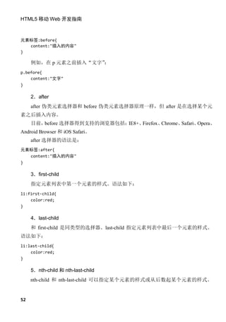 HTML5 移动 Web 开发指南



元素标签:before{
  content:"插入的内容"
}

     例如，在 p 元素之前插入“文字”：
p.before{
    content:"文字"
}

     2．after
     after 伪类元素选择器和 before 伪类元素选择器原理一样，但 after 是在选择某个元
素之后插入内容。
     目前，before 选择器得到支持的浏览器包括：IE8+、Firefox、Chrome、Safari、Opera、
Android Browser 和 iOS Safari。
     after 选择器的语法是：
元素标签:after{
  content:"插入的内容"
}

     3．first-child
     指定元素列表中第一个元素的样式。语法如下：
li:first-child{
    color:red;
}

     4．last-child
     和 first-child 是同类型的选择器。last-child 指定元素列表中最后一个元素的样式。
语法如下：
li:last-child{
    color:red;
}

     5．nth-child 和 nth-last-child
     nth-child 和 nth-last-child 可以指定某个元素的样式或从后数起某个元素的样式。


52
 