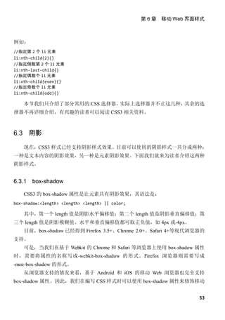 第 6 章 移动 Web 界面样式



例如：
//指定第 2 个 li 元素
li:nth-child(2){}
//指定倒数第 2 个 li 元素
li:nth-last-child{}
//指定偶数个 li 元素
li:nth-child(even){}
//指定奇数个 li 元素
li:nth-child(odd){}

    本节我们只介绍了部分常用的 CSS 选择器，实际上选择器并不止这几种，其余的选
择器不再详细介绍，有兴趣的读者可以阅读 CSS3 相关资料。



6.3 阴影

    现在，CSS3 样式已经支持阴影样式效果。目前可以使用的阴影样式一共分成两种：
一种是文本内容的阴影效果，另一种是元素阴影效果。下面我们就来为读者介绍这两种
阴影样式。


6.3.1   box-shadow

    CSS3 的 box-shadow 属性是让元素具有阴影效果，其语法是：
box-shadow:<length> <length> <length> || color;

    其中，第一个 length 值是阴影水平偏移值；第二个 length 值是阴影垂直偏移值；第
三个 length 值是阴影模糊值。水平和垂直偏移值都可取正负值，如 4px 或-4px。
    目前，box-shadow 已经得到 Firefox 3.5+、Chrome 2.0+、Safari 4+等现代浏览器的
支持。
    可是，当我们在基于 Webkit 的 Chrome 和 Safari 等浏览器上使用 box-shadow 属性
时，需要将属性的名称写成-webkit-box-shadow 的形式。Firefox 浏览器则需要写成
-moz-box-shadow 的形式。
    从浏览器支持的情况来看，基于 Android 和 iOS 的移动 Web 浏览器也完全支持
box-shadow 属性。因此，我们在编写 CSS 样式时可以使用 box-shadow 属性来修饰移动


                                                                 53
 