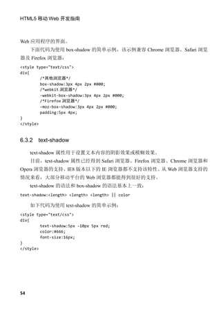 HTML5 移动 Web 开发指南



Web 应用程序的界面。
     下面代码为使用 box-shadow 的简单示例，该示例兼容 Chrome 浏览器、Safari 浏览
器及 Firefox 浏览器：
<style type="text/css">
div{
         /*其他浏览器*/
         box-shadow:3px 4px 2px #000;
         /*webkit 浏览器*/
         -webkit-box-shadow:3px 4px 2px #000;
         /*Firefox 浏览器*/
         -moz-box-shadow:3px 4px 2px #000;
         padding:5px 4px;
}
</style>


6.3.2   text-shadow

     text-shadow 属性用于设置文本内容的阴影效果或模糊效果。
     目前，text-shadow 属性已经得到 Safari 浏览器、Firefox 浏览器、Chrome 浏览器和
Opera 浏览器的支持。IE8 版本以下的 IE 浏览器都不支持该特性。从 Web 浏览器支持的
情况来看，大部分移动平台的 Web 浏览器都能得到很好的支持。
     text-shadow 的语法和 box-shadow 的语法基本上一致：
text-shadow:<length> <length> <length> || color

     如下代码为使用 text-shadow 的简单示例：
<style type="text/css">
div{
         text-shadow:5px -10px 5px red;
         color:#666;
         font-size:16px;
}
</style>




54
 
