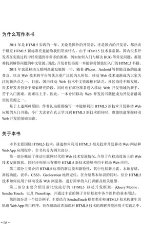 为什么写作本书

   2011 年是 HTML5 实践的一年，无论是国外的开发者，还是国内的开发者，都热衷
于研究 HTML5 新标准究竟能给我们带来什么。由于 HTML5 技术非常新，国内很多开
发者在实践过程中经常遇到非常多的困难，例如如何入门与解决 BUG 等常见问题，都很
难找到解答问题的中文资源。因此，开发者们亟需一本能够带领他们入门的 HTML5 书籍。
   2011 年也是移动互联网高速发展的一年，随着 iPhone、Android 等智能设备的迅速
普及，以及 Web 技术跨平台等优点更广泛的为人所知，移动 Web 技术逐渐成为大家关
注的新热点之一。目前，国内移动 Web 技术中文资源相对缺乏，社区尚待不断发展，
很多开发者仍处于探索研究阶段。同时也有部分准备进入移动 Web 开发领域的新手，
苦于入门困难，而难以上手。因此，一本介绍移动 Web 开发的书籍便成为开发者最渴
望的资源之一。
   基于上述两种原因，作者认为需要编写一本能够利用 HTML5 新技术开发移动 Web
应用的入门书籍，令广大读者在真正学习到 HTML5 新技术的同时，也能快速掌握移动
Web 开发的基础知识。



关于本书

   本书主要围绕 HTML5 技术，讲述如何利用 HTML5 相关技术开发移动 Web 网站和
Web App 应用程序。全书共分为四大部分。
   第一部分概述了移动互联网时代的 Web 技术发展情况，介绍了在移动设备上的 Web
技术发展现状，同时还列举出有哪些 HTML5 新技术能够应用于移动 Web 应用。
   第二部分主要介绍 HTML5 标准的新功能和新特性，其中包括新元素、本地存储、
离线功能、表单、CSS3、Geolocation 地理定位。在介绍基本知识的同时，结合 HTML5
技术如何应用于移动设备 Web 浏览器，进行简单的入门讲解及相关展望。
   第 三 部 分 主 要 介 绍目 前比 较 流 行 的 HTML5 移 动 开 发 框 架 ： jQuery Mobile 、
Sencha Touch，以及 PhoneGap，并通过丰富的例子介绍框架中各个组件的基本用法。
   第四部分是一个综合例子，主要结合 SenchaTouch 框架类库和 HTML5 技术构建生活
轨迹 Web App 应用程序，旨在帮助读者加深对 HTML5 技术的理解并能应用于实践之中。



·IV·
 