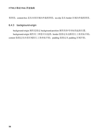 HTML5 移动 Web 开发指南



剪背景；content-box 是从内容区域向外裁剪背景；no-clip 是从 border 区域向外裁剪背景。


6.4.3   background-origin

     background-origin 属性是指定 background-position 属性的参考坐标的起始位置。
     background-origin 属性有三种值可以选择，border 值指定从边框的左上角坐标开始；
content 值指定从内容区域的左上角坐标开始；padding 值指定从 padding 区域开始。




56
 