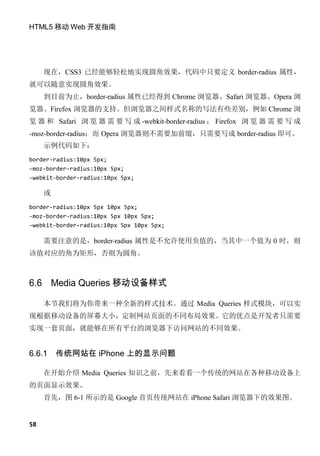 HTML5 移动 Web 开发指南




     现在，CSS3 已经能够轻松地实现圆角效果，代码中只要定义 border-radius 属性，
就可以随意实现圆角效果。
     到目前为止，border-radius 属性已经得到 Chrome 浏览器、Safari 浏览器、Opera 浏
览器、Firefox 浏览器的支持。但浏览器之间样式名称的写法有些差别，例如 Chrome 浏
览 器 和 Safari 浏 览 器 需 要 写 成 -webkit-border-radius ； Firefox 浏 览 器 需 要 写 成
-moz-border-radius；而 Opera 浏览器则不需要加前缀，只需要写成 border-radius 即可。
     示例代码如下：
border-radius:10px 5px;
-moz-border-radius:10px 5px;
-webkit-border-radius:10px 5px;

     或
border-radius:10px 5px 10px 5px;
-moz-border-radius:10px 5px 10px 5px;
-webkit-border-radius:10px 5px 10px 5px;

     需要注意的是，border-radius 属性是不允许使用负值的，当其中一个值为 0 时，则
该值对应的角为矩形，否则为圆角。



6.6 Media Queries 移动设备样式

     本节我们将为你带来一种全新的样式技术。通过 Media Queries 样式模块，可以实
现根据移动设备的屏幕大小，定制网站页面的不同布局效果。它的优点是开发者只需要
实现一套页面，就能够在所有平台的浏览器下访问网站的不同效果。


6.6.1    传统网站在 iPhone 上的显示问题

     在开始介绍 Media Queries 知识之前，先来看看一个传统的网站在各种移动设备上
的页面显示效果。
     首先，图 6-1 所示的是 Google 首页传统网站在 iPhone Safari 浏览器下的效果图。


58
 