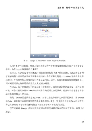 第 6 章 移动 Web 界面样式




           图 6-1   Google 首页在 iPhone Safari 下的传统网站效果

  从图 6-1 中可以看到，网页上有很多部分的内容都因为浏览器的实际大小而缩小了
字号。为什么会出现这样的效果呢？
  实际上，在 iPhone 中使用 Safari 浏览器浏览传统 Web 网站的时候，Safari 浏览器为
了能够将整个页面的内容在页面中显示出来，会在屏幕上创建一个 980px 宽度的虚拟布
局窗口，并按照 980px 宽度的窗口大小显示网页。这样，我们所看到的效果就像图 6-1，
同时网页可以允许以缩放的形式放大或缩小网页。
  在过去，为了能够适应不同显示器分辨率大小，通常在设计网站或开发一套网站的
时候，都会以最低分辨率 800×600 的标准作为页面大小的基础，而且还不会考虑适应移
动设备的屏幕大小的页面。
  但是，iPhone 的分辨率是 320×480，对于以最低分辨率大小显示的网站，在 iPhone
的 Safari 浏览器下访问的效果依然还是那么糟糕。那么，究竟这些传统的 Web 网站有没
办法在 iPhone 等小屏幕的移动设备下显示正常呢？答案是可以的。
  现在来看看 Google 是如何把传统网站首页变成移动版本的网站首页的，如图 6-2
所示。



                                                           59
 