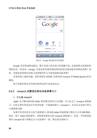 HTML5 移动 Web 开发指南




                      图 6-2   Google 移动版首页效果图

     Google 首页转成移动版后，整个页面上的内容已经清晰可见，页面的样式风格和传
统网站有一些差异。Google 究竟是如何将传统的网站转变为移动版本的网站的呢？同
时，其他复杂的网站风格又需要做些什么才能变成移动版本呢？
     若要实现上述的功能，我们需要在 HTML 页面用到 viewport 及 Media Queries 样式
模块。
     接下来我们将会介绍如何使用这两个技术知识点。


6.6.2   viewport 设置适应移动设备屏幕大小

     1．什么是 viewport
     Apple 为了解决移动版 Safari 的屏幕分辨率大小问题，专门定义了 viewport 虚拟窗
口。它的主要作用是允许开发者创建一个虚拟的窗口（viewport）
                                ，并自定义其窗口的大
小或缩放功能。
     如果开发者没有定义这个虚拟窗口，
                    移动版 Safari 的虚拟窗口默认大小为 980 像素。
现在，除了 Safari 浏览器外，其他浏览器也支持 viewport 虚拟窗口。但是，不同的浏览
器对 viewport 窗口的默认大小支持都不一致。默认值分别如下：



60
 