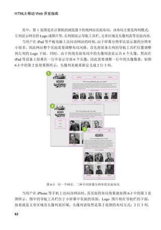 HTML5 移动 Web 开发指南



     其中，第 1 张图是在计算机的浏览器下传统网站页面布局，该布局主要是两列模式，
左列显示网页的 Logo 或图片等，右列则显示导航工具栏、文章区域及头像列表等页面内容。
     当用户在 iPad 等平板电脑上访问该网站的时候，由于屏幕分辨率比显示器的分辨率
小很多，因此网站整个页面需要调整布局风格。首先将原来右列的导航工具栏位置调整
到左列的 Logo 下面。同时，由于传统页面布局中的头像列表显示共 6 个头像，然而在
iPad 等设备上很难在一行中显示全部 6 个头像，因此需要调整一行中的头像数量，如图
6-3 中的第 2 张效果图所示，头像列表被重新定义成 2 行 3 列。




             图 6-3   同一个网页、三种不同屏幕分辨率的页面布局

     当用户在 iPhone 等手机上访问该网站时，其页面的布局效果就如图 6-3 中的第 3 张
图所示。图中的导航工具栏位于小屏幕中页面的顶部，Logo 图片则在导航栏的下面，
接着就是文章区域及头像列表区域，头像列表依然是第 2 张图的布局方式：2 行 3 列。

62
 