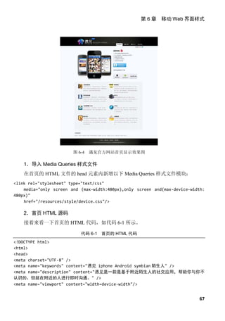 第 6 章 移动 Web 界面样式




                        图 6-4   遇见官方网站首页显示效果图

    1．导入 Media Queries 样式文件
    在首页的 HTML 文件的 head 元素内新增以下 Media Queries 样式文件模块：
<link rel="stylesheet" type="text/css"
    media="only screen and (max-width:480px),only screen and(max-device-width:
480px)"
    href="/resources/style/device.css"/>

    2．首页 HTML 源码
    接着来看一下首页的 HTML 代码，如代码 6-1 所示。

                           代码 6-1 首页的 HTML 代码
<!DOCTYPE html>
<html>
<head>
<meta charset="UTF-8" />
<meta name="keywords" content="遇见 iphone Android symbian 陌生人" />
<meta name="description" content="遇见是一款是基于附近陌生人的社交应用，帮助你与你不
认识的、但就在附近的人进行即时沟通。" />
<meta name="viewport" content="width=device-width"/>


                                                                           67
 