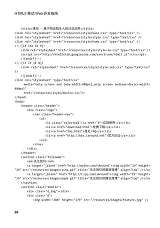 HTML5 移动 Web 开发指南



    <title>遇见 - 基于附近陌生人的社交应用</title>
<link rel="stylesheet" href="/resources/style/base.css" type="text/css" />
<link rel="stylesheet" href="/resources/style/style.css" type="text/css" />
<link rel="stylesheet" href="/resources/style/home.css" type="text/css" />
<!--[if lte IE 9]>
    <link rel="stylesheet" href="/resources/style/style-ie.css" type="text/css" />
    <script src="http://html5shim.googlecode.com/svn/trunk/html5.js"></script>
    <![endif]-->
<!--[if lt IE 8]>
    <link rel="stylesheet" href="/resources/style/style-ie6.css" type="text/css"
/>
    <![endif]-->
<link rel="stylesheet" type="text/css"
      media="only screen and (max-width:480px),only screen and(max-device-width:
480px)"
      href="/resources/style/device.css"/>
</head>
<body>
    <header class="header">
        <div class="logo">
            <nav class="header-nav">
                <ul>
                    <li class="selected2"><a href="#">欢迎使用</a></li>
                    <li><a href="download.html">免费下载</a></li>
                    <li><a href="faq.html">遇见 FAQ</a></li>
                    <li><a href="http://bbs.iaround.net">官方论坛</a></li>
                </ul>
            </nav>
        </div>
    </header>
    <section class="followme">
        <em>关注我们</em>
        <a target="_blank" href="http://weibo.com/iAround"><img width="29" height=
"29" src="/resources/images/sina.gif" title="关注我们的新浪微博" align="top" /></a>
        <a target="_blank" href="http://t.qq.com/iAround"><img width="29" height=
"29" src="/resources/images/qqwb.gif" title="关注我们的腾讯微博" align="top" /></a>
    </section>
    <section class="mobile">
        <div class="d_img"></div>
        <div class="d">
            <img width="280" height="179" src="/resources/images/feature.jpg" />



68
 