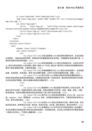 第 6 章 移动 Web 界面样式



            <a class="download" href="download.html"></a>
            <img class="app_tips" width="180" height="47" src="/resources/images/
app_tips.jpg" />
            <ul class="app_type">
                <li><a     class="app_ip"    href="http://itunes.apple.com/cn/app/
iaround-chat-with-people-nearby/id468944728?l=en&mt=8"></a></li>
                <li><a class="app_az" href="/dl/iaround.apk"></a></li>
                <li><a class="app_sb"></a></li>
            </ul>
        </div>
    </section>
    <section class="intro">
      <div>
            <header class="title"></header>
            <div class="content">
                <ul>
                    <li class="i1"><h1>无须注册登录</h1>遇见使用全新的技术，无须注册也
无须登录，下载安装后即可使用，即使您的手机重新刷机或安装系统，只需重新安装遇见客户端，之
前的所有账号信息同样保留。</li>
                    <li class="i3"><h1>简单快捷流畅</h1>遇见无须查找好友、无须关注任何
人， 即可与附近的陌生人进行聊天，             聊天人数在 15 个左右。     超过这个数字的人系统自动创建新的房间，
解决了聊天室拥挤问题，让聊天更流畅。</li>
                    <li class="i5"><h1>丰富便捷聊天方式</h1>遇见支持发送图片、发送地理
位置、发送视频、发送语音，更有 500+的聊天表情，让用户之间的沟通更加丰富、便捷。</li>
                    <li class="i7"><h1>照片分享</h1>用相片连接全世界爱好摄影的陌生人，
把他们变成好朋友和彼此吹捧的粉丝，                让影像成为他们唯一对话的语言，           通过遇见的附近照片的功能，
无论你走到世界哪里，都可以查看本地附近有哪些照片。</li>
                </ul>
                <ul>
                    <li class="i2"><h1>邂逅聊天</h1>遇见是基于附近陌生人的社交应用，帮
助你与你不认识的、但就在附近的人进行沟通。系统会根据用户的年龄、性别、星座、职业、兴趣、
教育等信息，优先自动配对最适合的且在附近的一群人进行交流和沟通。</li>
                    <li class="i4"><h1>跨平台</h1>遇见将会陆续推出 iPhone 版、Android
版、Symbian、iPad、黑莓版本、winPhone 版本，实现移动设备的全平台，不管您的朋友使用什么
手机，都可以使用遇见。</li>
                    <li class="i6"><h1>多语言</h1>遇见已有简体中文版、繁体中文版、英文
版多语言版本。即将推出日文版、韩文版、西班牙文版、法文版、德文等版本，面向全球用户。</li>
                    <li class="i8"><h1>免费短信</h1>您不仅可以与附近的陌生人交友聊天，
还可以免费向手机通讯录中的好友发送短信消息，支持推送功能，所以有人来消息后可以像标准短信
一样显示在手机上，不用担心漏看消息。</li>
                </ul>



                                                                              69
 