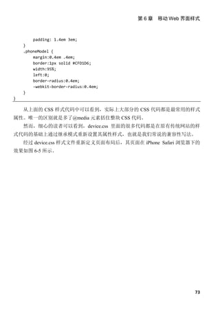 第 6 章 移动 Web 界面样式



        padding: 1.4em 3em;
    }
    .phoneModel {
        margin:0.4em .4em;
        border:1px solid #CFD1D6;
        width:95%;
        left:0;
        border-radius:0.4em;
        -webkit-border-radius:0.4em;
    }
}

    从上面的 CSS 样式代码中可以看到，实际上大部分的 CSS 代码都是最常用的样式
属性。唯一的区别就是多了@media 元素括住整块 CSS 代码。
    然而，细心的读者可以看到，device.css 里面的很多代码都是在原有传统网站的样
式代码的基础上通过继承模式重新设置其属性样式，也就是我们常说的兼容性写法。
    经过 device.css 样式文件重新定义页面布局后，其页面在 iPhone Safari 浏览器下的
效果如图 6-5 所示。




                                                      73
 