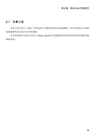 第 6 章 移动 Web 界面样式




6.7 本章小结

  本章主要介绍了 CSS3 中常用的几个属性的基本语法和解释，但并没有针对 CSS3
的重要特性进行展开并详细讲解。
  在本章的最后还重点介绍了 Media Queries 样式模块如何将传统网站制作成移动版
Web 网站。




                                             75
 
