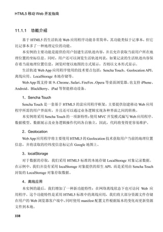 HTML5 移动 Web 开发指南



11.1.1    功能介绍

      基于 HTML5 的生活轨迹 Web 应用程序功能非常简单，其功能类似于记事本，但它
比记事本多了一种地理定位的功能。
      本实例的主要功能是提供给用户创建生活轨迹内容，并且允许获取当前用户所在地
理位置的坐标信息。同时，用户还可以浏览生活轨迹列表，如果记录的生活轨迹内容保
存着当前地理位置信息，浏览时便以地图的方式展示，否则以文本形式显示。
      生活轨迹 Web App 应用程序使用的技术要点包括：Sencha Touch、Geolocation API、
离线应用、LocalStorage 本地存储等。
      Web App 既支持 IE 9、Chrome、Safari、FireFox、Opera 等桌面浏览器，也支持 iPhone、
Android、BlackBerry、iPad 等智能移动设备。

      1．Sencha Touch
      Sencha Touch 是一套基于 HTML5 的富应用程序框架，主要提供创建移动 Web 应用
程序所需的用户界面库，并且还可以通过业务逻辑实现各种界面之间的转换。
      本实例将采用 Sencha Touch 的一项新特性：
                                使用 MVC 开发模式编写 Web 应用程序。
数据模型、数据展示及业务逻辑操作代码各自独立，因此，代码将变得更容易维护。

      2．Geolocation
      Web App 应用程序将主要使用 HTML5 的 Geolocation 技术获取用户当前的地理位置
信息，并将读取的经纬度信息标记在 Google 地图上。

      3．localStorage
      对于数据的存取，我们采用 HTML5 标准的本地存储 LocalStorage 对象记录数据。
在示例中，我们并没有采用 localStorage 对象提供的原生 API，而是采用由 Sencha Touch
封装的 LocalStorage 对象存取数据。

      4．离线应用
      本实例的最后，我们增加了一种新功能特性：在网络离线状态下也可访问 Web 应
用程序。这个功能特性是采用 HTML5 标准中的离线应用，我们将大部分资源文件存储
在用户的 Web 浏览器客户端中，同时使用 manifest 配置文件根据版本的变化而更新资源
文件到本地。

338
 