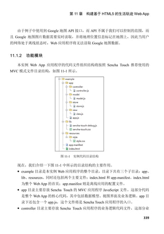 第 11 章 构建基于 HTML5 的生活轨迹 Web App



   由于例子中使用到 Google 地图 API 接口，而 API 不属于我们可以控制的范围，而
且 Google 地图图片数据需要实时读取，并将地理位置信息标记在地图上，因此当用户
的网络处于离线状态时，Web 应用程序将无法读取 Google 地图数据。


11.1.2   功能模块

   本实例 Web App 应用程序的代码文件组织结构将按照 Sencha Touch 推荐使用的
MVC 模式文件目录结构，如图 11-1 所示。




                       图 11-1   实例代码目录结构

   现在，我们介绍一下图 11-1 中所示的目录结构的主要作用。
    example 目录是本实例 Web 应用程序的整个目录，目录下共有三个子目录：app、
     lib、resources。同时还包括两个主要文件：index.html 和 app.manifest。index.html
     为整个 Web App 的首页；app.manifest 则是离线应用的配置文件。
    app 目录主要存放 Sencha Touch 的 MVC 应用程序 JavaScript 文件。这部分代码
     是整个 Web App 的核心代码，其中包括数据模型、视图界面及业务逻辑。app 目
     录下还包含一个 app.js，这个文件将是 Sencha Touch 应用程序的入口。
    controller 目录主要存放 Sencha Touch 应用程序的业务逻辑代码文件，这部分业

                                                                339
 