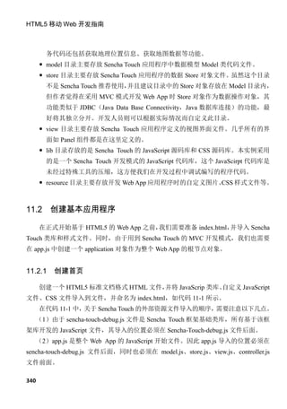 HTML5 移动 Web 开发指南



       务代码还包括获取地理位置信息、获取地图数据等功能。
       model 目录主要存放 Sencha Touch 应用程序中数据模型 Model 类代码文件。
       store 目录主要存放 Sencha Touch 应用程序的数据 Store 对象文件。虽然这个目录
       不是 Sencha Touch 推荐使用，并且建议目录中的 Store 对象存放在 Model 目录内，
       但作者觉得在采用 MVC 模式开发 Web App 时 Store 对象作为数据操作对象，其
       功能类似于 JDBC（Java Data Base Connectivity，Java 数据库连接）的功能，最
       好将其独立分开。开发人员则可以根据实际情况而自定义此目录。
       view 目录主要存放 Sencha Touch 应用程序定义的视图界面文件。几乎所有的界
       面如 Panel 组件都是在这里定义的。
       lib 目录存放的是 Sencha Touch 的 JavaScript 源码库和 CSS 源码库。本实例采用
       的是一个 Sencha Touch 开发模式的 JavaScript 代码库，这个 JavaScirpt 代码库是
       未经过特殊工具的压缩，这方便我们在开发过程中调试编写的程序代码。
       resource 目录主要存放开发 Web App 应用程序时的自定义图片、 样式文件等。
                                             CSS



11.2 创建基本应用程序

      在正式开始基于 HTML5 的 Web App 之前，我们需要准备 index.html，并导入 Sencha
Touch 类库和样式文件。同时，由于用到 Sencha Touch 的 MVC 开发模式，我们也需要
在 app.js 中创建一个 application 对象作为整个 Web App 的根节点对象。


11.2.1   创建首页

      创建一个 HTML5 标准文档格式 HTML 文件，
                               并将 JavaScrip 类库、
                                              自定义 JavaScript
文件、CSS 文件导入到文件，并命名为 index.html，如代码 11-1 所示。
      在代码 11-1 中，关于 Sencha Touch 的外部资源文件导入的顺序，需要注意以下几点。
  （1）由于 sencha-touch-debug.js 文件是 Sencha Touch 框架基础类库，所有基于该框
架库开发的 JavaScript 文件，其导入的位置必须在 Sencha-Touch-debug.js 文件后面。
  （2）app.js 是整个 Web App 的 JavaScript 开始文件。因此 app.js 导入的位置必须在
sencha-touch-debug.js 文件后面，同时也必须在 model.js、store.js、view.js、controller.js
文件前面。

340
 