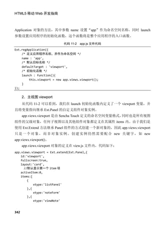 HTML5 移动 Web 开发指南



Application 对象的方法，其中参数 name 设置“app”作为命名空间名称，同时 launch
参数设置应用程序的初始化函数，这个函数将是整个应用程序的入口函数。

                             代码 11-2   app.js 文件代码
Ext.regApplication({
    /* 定义应用程序名称，并作为命名空间 */
    name : 'app',
    /* 默认目标名称 */
    defaultTarget : 'viewport',
    /* 初始化函数 */
    launch : function(){
         this.viewport = new app.views.viewport();
    }
});

      2．主视图 viewport
      从代码 11-2 可以看到，我们在 launch 初始化函数内定义了一个 viewport 变量，并
且将变量指向继承 Ext.Panel 的自定义组件对象实例。
      app.views.viewport 是由 Sencha Touch 定义的命名空间变量格式，同时也是所有视图
组件的父级对象，任何子视图以及其他组件对象都定义在其属性 items 内。由于我们是
使用 Ext.Extend 方法继承 Panel 组件的方式创建一个新对象的，因此 app.views.viewport
只 是 一 个 对 象 ， 而 非 对 象 实 例 。 创 建 实 例 仍 然 需 要 配 合 new 关 键 字 ， 如 new
app.views.viewport()。
      app.views.viewport 对象的定义在 view.js 文件内，代码如下：
app.views.viewport = Ext.extend(Ext.Panel,{
    id:'viewport',
    fullscreen:true,
    layout:'card',
      //默认显示第一个 item 项
    activeItem:0,
    items:[
        {
            xtype:'listPanel'
        },{
            xtype:'noteForm'
        },{
            xtype:'viewNote'


342
 