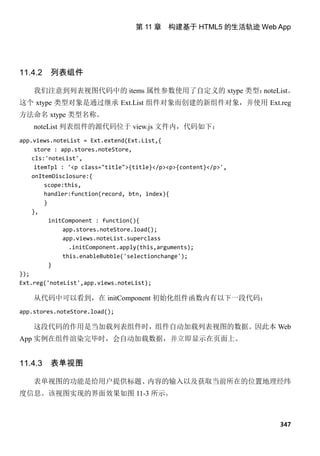 第 11 章 构建基于 HTML5 的生活轨迹 Web App




11.4.2   列表组件

    我们注意到列表视图代码中的 items 属性参数使用了自定义的 xtype 类型：noteList。
这个 xtype 类型对象是通过继承 Ext.List 组件对象而创建的新组件对象，并使用 Ext.reg
方法命名 xtype 类型名称。
    noteList 列表组件的源代码位于 view.js 文件内，代码如下：
app.views.noteList = Ext.extend(Ext.List,{
     store : app.stores.noteStore,
    cls:'noteList',
     itemTpl : '<p class="title">{title}</p><p>{content}</p>',
    onItemDisclosure:{
        scope:this,
        handler:function(record, btn, index){
        }
    },
          initComponent : function(){
              app.stores.noteStore.load();
              app.views.noteList.superclass
                .initComponent.apply(this,arguments);
              this.enableBubble('selectionchange');
          }
});
Ext.reg('noteList',app.views.noteList);

    从代码中可以看到，在 initComponent 初始化组件函数内有以下一段代码：
app.stores.noteStore.load();

    这段代码的作用是当加载列表组件时，组件自动加载列表视图的数据。因此本 Web
App 实例在组件渲染完毕时，会自动加载数据，并立即显示在页面上。


11.4.3   表单视图

    表单视图的功能是给用户提供标题、内容的输入以及获取当前所在的位置地理经纬
度信息。该视图实现的界面效果如图 11-3 所示。



                                                                 347
 