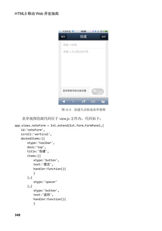 HTML5 移动 Web 开发指南




                           图 11-3   创建生活轨迹表单视图

      表单视图的源代码位于 view.js 文件内，代码如下：
app.views.noteForm = Ext.extend(Ext.form.FormPanel,{
    id:'noteForm',
    scroll:'vertical',
    dockedItems:[{
        xtype:'toolbar',
        dock:'top',
        title:'创建',
        items:[{
            xtype:'button',
            text:'提交',
            handler:function(){
            }
        },{
            xtype:'spacer'
        },{
            xtype:'button',
            text:'返回',
            handler:function(){
            }


348
 