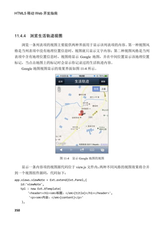 HTML5 移动 Web 开发指南




11.4.4   浏览生活轨迹视图

      浏览一条列表项的视图主要提供两种界面用于显示该列表项的内容。第一种视图风
格是当列表项中没有地理位置信息时，视图就只显示文字内容；第二种视图风格是当列
表项中含有地理位置信息时，视图将显示 Google 地图，并在中间位置显示该地理位置
标记，当点击地图上的标记时会显示你记录过的生活轨迹内容。
      Google 地图视图显示的效果界面如图 11-4 所示。




                         图 11-4   显示 Google 地图的视图

      显示一条内容项的视图源代码位于 view.js 文件内，两种不同风格的视图效果将合并
到一个视图组件源码，代码如下：
app.views.viewNote = Ext.extend(Ext.Panel,{
    id:'viewNote',
    tpl : new Ext.XTemplate(
        '<header><h1><em>标题：</em>{title}</h1></header>',
         '<p><em>内容：</em>{content}</p>'
     ),

350
 