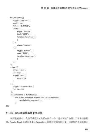 第 11 章 构建基于 HTML5 的生活轨迹 Web App



      dockedItems:[{
          xtype:'toolbar',
          dock:'top',
          title:'生活轨迹',
         items:[{
             xtype:'button',
             text:'返回',
               handler:function(){
               }
         },{
               xtype:'spacer'
         },{
               xtype:'button',
               text:'删除',
               handler:function(){
               }
          }]
      }],
      items:[{
          xtype:'map',
          id:'map',
          mapOptions:{
              zoom : 14
          }
      },{
          xtype:'hiddenfield',
          id:'noteId'
      }],
      initComponent : function(){
            app.views.viewNote.superclass.initComponent
                .apply(this,arguments);
            }
});


11.4.5     Sheet 组件选择更多功能

      在列表视图中，我们可以看到工具栏右侧有一个“更多功能”按钮。当单击该按钮
时，Sencha Touch 会调用由 Ext.ActionSheet 组件创建的实例对象，该对象的作用是显示


                                                                 351
 