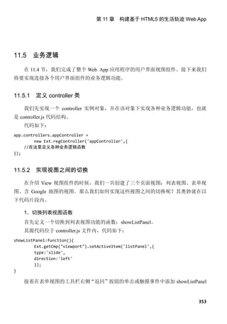 第 11 章 构建基于 HTML5 的生活轨迹 Web App




11.5 业务逻辑

    在 11.4 节，我们完成了整个 Web App 应用程序的用户界面视图组件。接下来我们
将要实现连接各个用户界面组件的业务逻辑功能。


11.5.1   定义 controller 类

    我们先实现一个 controller 实例对象，并在该对象下实现各种业务逻辑功能，也就
是 controller.js 代码结构。
    代码如下：
app.controllers.appController =
         new Ext.regController('appController',{
    //在这里定义各种业务逻辑函数
});


11.5.2   实现视图之间的切换

    在介绍 View 视图组件的时候，我们一共创建了三个页面视图：列表视图、表单视
图、含 Google 地图的视图。那么我们如何实现这些视图之间的切换呢？其奥妙就在以
下代码片段内。

    1．切换列表视图函数
    首先定义一个切换到列表视图功能的函数：showListPanel。
    其源代码位于 controller.js 文件内，代码如下：
showListPanel:function(){
         Ext.getCmp("viewport").setActiveItem('listPanel',{
         type:'slide',
         direction:'left'
         });
}

    接着在表单视图的工具栏右侧“返回”按钮的单击或触摸事件中添加 showListPanel


                                                              353
 