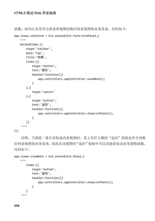 HTML5 移动 Web 开发指南



函数，因为它非常符合将表单视图切换回列表视图的业务需求。代码如下：
app.views.noteForm = Ext.extend(Ext.form.FormPanel,{
    ……
    dockedItems:[{
        xtype:'toolbar',
        dock:'top',
        title:'创建',
        items:[{
            xtype:'button',
            text:'提交',
            handler:function(){
                app.controllers.appController.saveNote();
            }
        },{
            xtype:'spacer'
        },{
            xtype:'button',
            text:'返回',
            handler:function(){
                app.controllers.appController.showListPanel();
            }
        }]
     ……
});

      同理，当浏览一条生活轨迹内容视图时，其工具栏左侧的“返回”按钮也符合切换
回列表视图的业务需求，因此在该视图的“返回”按钮中可以直接添加该业务逻辑函数，
代码如下：
app.views.viewNote = Ext.extend(Ext.Panel,{
    ……
       items:[{
           xtype:'button',
           text:'返回',
           handler:function(){
               app.controllers.appController.showListPanel();
           }
       }
    ……


354
 