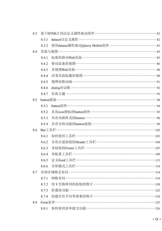 8.3   基于HTML5 的自定义属性驱动组件 .............................................................................. 82
      8.3.1       dataset自定义属性 .................................................................................................. 82
      8.3.2       使用dataset属性驱动jQuery Mobile组件 ........................................................... 83
8.4   页面与视图 ............................................................................................................................ 85
      8.4.1       标准的移动Web页面 .............................................................................................. 85
      8.4.2       移动设备的视图 ...................................................................................................... 86
      8.4.3       多视图Web页面 ....................................................................................................... 88
      8.4.4       改变页面标题的视图 ............................................................................................. 90
      8.4.5       视图切换动画 .......................................................................................................... 91
      8.4.6       dialog对话框 ............................................................................................................ 92
      8.4.7       页面主题 ................................................................................................................... 93
8.5   button按钮 .............................................................................................................................. 94
      8.5.1       button组件................................................................................................................. 94
      8.5.2       具有icon图标的button组件 ................................................................................... 95
      8.5.3       具有内联样式的button........................................................................................... 98
      8.5.4       具有分组功能的button按钮 .................................................................................. 99
8.6   Bar工具栏 ............................................................................................................................. 102
      8.6.1       如何使用工具栏 .................................................................................................... 103
      8.6.2       含有后退按钮的Header工具栏 .......................................................................... 104
      8.6.3       多按钮的Footer工具栏 ........................................................................................ 107
      8.6.4       导航条工具栏 ........................................................................................................ 109
      8.6.5       定义fixed工具栏.................................................................................................... 113
      8.6.6       全屏模式工具栏 .................................................................................................... 114
8.7   内容区域格式布局 ............................................................................................................. 114
      8.7.1       网格布局 ................................................................................................................. 114
      8.7.2       仿 9 宫格排列的按钮组例子 .............................................................................. 120
      8.7.3       折叠块功能............................................................................................................. 122
      8.7.4       创建具有手风琴效果的例子 .............................................................................. 124
8.8   Form表单 .............................................................................................................................. 125
      8.8.1       如何使用表单提交功能 ....................................................................................... 126


                                                                                                                                      ·IX·
 