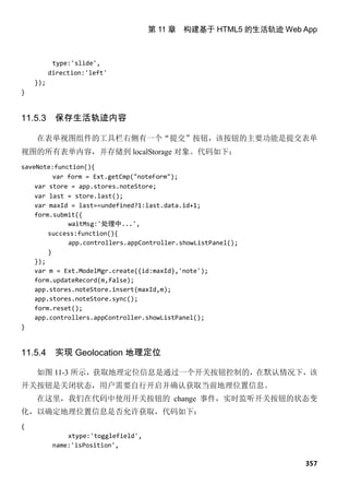 第 11 章 构建基于 HTML5 的生活轨迹 Web App



           type:'slide',
          direction:'left'
    });
}


11.5.3     保存生活轨迹内容

    在表单视图组件的工具栏右侧有一个“提交”按钮，该按钮的主要功能是提交表单
视图的所有表单内容，并存储到 localStorage 对象。代码如下：
saveNote:function(){
          var form = Ext.getCmp("noteForm");
    var store = app.stores.noteStore;
    var last = store.last();
    var maxId = last==undefined?1:last.data.id+1;
    form.submit({
              waitMsg:'处理中...',
        success:function(){
              app.controllers.appController.showListPanel();
        }
    });
    var m = Ext.ModelMgr.create({id:maxId},'note');
    form.updateRecord(m,false);
    app.stores.noteStore.insert(maxId,m);
    app.stores.noteStore.sync();
    form.reset();
    app.controllers.appController.showListPanel();
}


11.5.4     实现 Geolocation 地理定位

    如图 11-3 所示，获取地理定位信息是通过一个开关按钮控制的，在默认情况下，该
开关按钮是关闭状态，用户需要自行开启并确认获取当前地理位置信息。
    在这里，我们在代码中使用开关按钮的 change 事件，实时监听开关按钮的状态变
化，以确定地理位置信息是否允许获取，代码如下：
{
               xtype:'togglefield',
           name:'isPosition',

                                                                  357
 