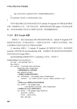 HTML5 移动 Web 开发指南



          app.controllers.appController.showNoteByMap(data);
      }
      Ext.getCmp('noteId').setValue(data.id);
}

      代码中通过判断已选中的列表项是否存在 latitude 和 longitude 两个属性值来判断显
示哪一种视图显示方式。当两个值为空时，视图实例对象会调用 update 方法更新 tpl 模
板，并转化成 HTML 代码显示在视图可见区域，同时隐藏地图组件。


11.5.6    显示 Google 地图

      一般情况下，通过 Geolocation API 读取的地理位置信息，latitude 和 longitude 经纬
度值是同时存在的，不可能出现其中一个属性为空而另外一个属性不为空的情况。因此
无须判断两个值是否同时存在空置等业务逻辑。
      在 showNote 函数中，当 latitude 和 longitude 两个属性值不为空时，将直接调用
controller 实例对象内的 showNoteByMap 函数。该函数的主要功能是将列表项的地理经
纬度信息标记在 Google 地图上。
      showNoteByMap 函数源代码位于 controller.js 文件内，代码如下：
showNoteByMap:function(data){
    var map = Ext.getCmp('map');
    map.show();
    var latlng = {latitude:data.latitude,
             longitude:data.longitude};
             //更新地图组件中心坐标位置
             map.update(latlng);
             //创建显示在地图中的信息窗口
             var infowindow = new google.maps.InfoWindow({
                 content: '<p>'+data.title+'</p><p>'+data.content+'</p>'
             });
             //创建 google 地图标记的坐标位置对象
             var center = new google.maps
                      .LatLng(data.latitude, data.longitude);
             //创建显示在 Google 地图中的标记
             var marker = new google.maps.Marker({
                 position: center,
                 title : data.title,
                 map: map.map


360
 