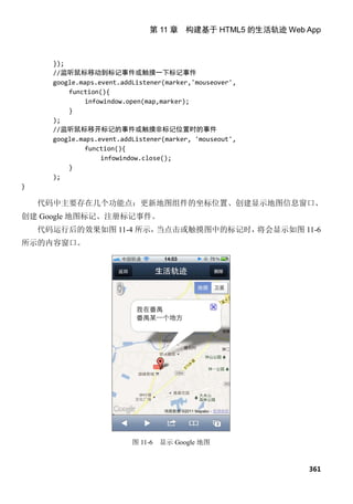 第 11 章 构建基于 HTML5 的生活轨迹 Web App



      });
      //监听鼠标移动到标记事件或触摸一下标记事件
      google.maps.event.addListener(marker,'mouseover',
          function(){
               infowindow.open(map,marker);
          }
      );
      //监听鼠标移开标记的事件或触摸非标记位置时的事件
      google.maps.event.addListener(marker, 'mouseout',
               function(){
                   infowindow.close();
          }
      );
}

    代码中主要存在几个功能点：更新地图组件的坐标位置、创建显示地图信息窗口、
创建 Google 地图标记、注册标记事件。
    代码运行后的效果如图 11-4 所示，当点击或触摸图中的标记时，将会显示如图 11-6
所示的内容窗口。




                           图 11-6   显示 Google 地图


                                                            361
 
