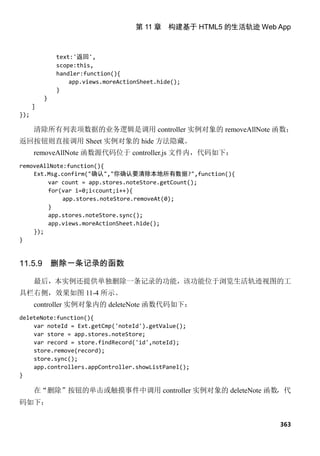 第 11 章 构建基于 HTML5 的生活轨迹 Web App



              text:'返回',
              scope:this,
              handler:function(){
                  app.views.moreActionSheet.hide();
              }
          }
      ]
});

      清除所有列表项数据的业务逻辑是调用 controller 实例对象的 removeAllNote 函数；
返回按钮则直接调用 Sheet 实例对象的 hide 方法隐藏。
      removeAllNote 函数源代码位于 controller.js 文件内，代码如下：
removeAllNote:function(){
    Ext.Msg.confirm("确认","你确认要清除本地所有数据?",function(){
         var count = app.stores.noteStore.getCount();
         for(var i=0;i<count;i++){
             app.stores.noteStore.removeAt(0);
        }
        app.stores.noteStore.sync();
        app.views.moreActionSheet.hide();
    });
}


11.5.9        删除一条记录的函数

      最后，本实例还提供单独删除一条记录的功能，该功能位于浏览生活轨迹视图的工
具栏右侧，效果如图 11-4 所示。
      controller 实例对象内的 deleteNote 函数代码如下：
deleteNote:function(){
    var noteId = Ext.getCmp('noteId').getValue();
    var store = app.stores.noteStore;
    var record = store.findRecord('id',noteId);
    store.remove(record);
    store.sync();
    app.controllers.appController.showListPanel();
}

      在“删除”按钮的单击或触摸事件中调用 controller 实例对象的 deleteNote 函数，代
码如下：


                                                                 363
 