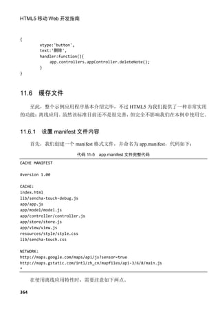 HTML5 移动 Web 开发指南



{
         xtype:'button',
         text:'删除',
         handler:function(){
             app.controllers.appController.deleteNote();
         }
}



11.6 缓存文件
      至此，整个示例应用程序基本介绍完毕，不过 HTML5 为我们提供了一种非常实用
的功能：离线应用。虽然该标准目前还不是很完善，但完全不影响我们在本例中使用它。


11.6.1   设置 manifest 文件内容

      首先，我们创建一个 manifest 格式文件，并命名为 app.manifest，代码如下：

                        代码 11-5   app.manifest 文件完整代码
CACHE MANIFEST

#version 1.00

CACHE:
index.html
lib/sencha-touch-debug.js
app/app.js
app/model/model.js
app/controller/controller.js
app/store/store.js
app/view/view.js
resources/style/style.css
lib/sencha-touch.css

NETWORK:
http://maps.google.com/maps/api/js?sensor=true
http://maps.gstatic.com/intl/zh_cn/mapfiles/api-3/6/8/main.js
*

      在使用离线应用特性时，需要注意如下两点。

364
 