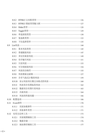 8.8.2       HTML5 文本框类型 ............................................................................................. 126
             8.8.3       HTML5 搜索类型输入框 .................................................................................... 127
             8.8.4       Slider类型 ............................................................................................................... 128
             8.8.5 Toggle类型 .............................................................................................................. 129
             8.8.6       单选按钮类型 ........................................................................................................ 130
             8.8.7       复选框类型 ............................................................................................................. 133
             8.8.8       下拉选择菜单 ........................................................................................................ 135
      8.9    List列表 ................................................................................................................................. 144
             8.9.1       基本列表类型 ........................................................................................................ 145
             8.9.2       普通链接列表 ........................................................................................................ 147
             8.9.3       多层次嵌套列表 .................................................................................................... 149
             8.9.4       有序编号列表 ........................................................................................................ 151
             8.9.5       只读列表 ................................................................................................................. 153
             8.9.6       可分割按钮列表 .................................................................................................... 154
             8.9.7       列表的分隔符 ........................................................................................................ 155
             8.9.8       列表搜索过滤器 .................................................................................................... 157
             8.9.9       含有气泡式计数的列表 ....................................................................................... 159
             8.9.10        显示列表项右侧文本格式的列表 ................................................................... 160
             8.9.11        列表项含有图标的列表 ..................................................................................... 162
             8.9.12        数据项含有图片的列表..................................................................................... 163
             8.9.13        内嵌列表 ............................................................................................................... 164
             8.9.14        列表的性能问题 .................................................................................................. 166
      8.10    配置选项............................................................................................................................. 166
      8.11    Event事件 ........................................................................................................................... 170
             8.11.1        页面加载事件 ...................................................................................................... 171
             8.11.2        其他事件类型 ...................................................................................................... 171
      8.12    实用方法和工具 ............................................................................................................... 173
             8.12.1        页面视图辅助工具 ............................................................................................. 174
             8.12.2        数据存储 ............................................................................................................... 176
             8.12.3        地址路径辅助工具 ............................................................................................. 177


·X·
 