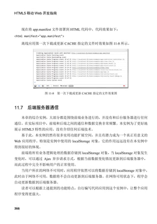 HTML5 移动 Web 开发指南



      现在将 app.manifest 文件部署到 HTML 代码中，代码效果如下：
<html manifest="app.manifest">

      离线应用第一次下载或更新 CACHE 指定的文件时效果如图 11-8 所示。




                  图 11-8   第一次下载或更新 CACHE 指定的文件效果图



11.7 后端服务器通信

      本章的综合实例，大部分都是围绕前端业务进行的，并没有和后台服务器进行任何
通信。在实际项目中，前端和后端之间的通信和数据交换非常频繁。本实例为了更好地
展示 HTML5 特性的应用，没有介绍任何后端技术。
      基于此，本实例仍然有很多实用功能扩展空间，并且有潜力成为一个真正有意义的
Web 应用程序。特别是实例中使用的 localStorage 对象，它的作用远远没有在本实例中
得到很好的体现。
      前端将所有业务逻辑处理的数据存储到 localStorage 对象，当 localStorage 对象发生
变化时，可以通过 Ajax 异步请求方式，根据当前数据变化情况更新到后端服务器中，
而此过程中完全不影响用户的正常使用。
      当用户所在的网络不可用时，应用程序依然可以将数据存储到 localStorage 对象中，
此时由于网络不可用，数据将不会自动更新到后端服务器。在网络可用状态下，程序会
自动更新数据到后端服务器。
      读者可以根据上述提到的功能特点，自行编写代码应用到这个实例中，让整个应用
程序变得更强大。



366
 
