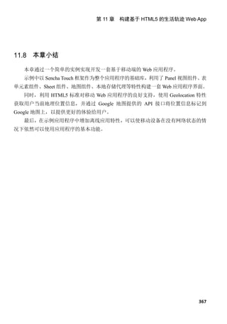 第 11 章 构建基于 HTML5 的生活轨迹 Web App




11.8 本章小结

  本章通过一个简单的实例实现开发一套基于移动端的 Web 应用程序。
  示例中以 Sencha Touch 框架作为整个应用程序的基础库，利用了 Panel 视图组件、表
单元素组件、Sheet 组件、地图组件、本地存储代理等特性构建一套 Web 应用程序界面。
  同时，利用 HTML5 标准对移动 Web 应用程序的良好支持，使用 Geolocation 特性
获取用户当前地理位置信息，并通过 Google 地图提供的 API 接口将位置信息标记到
Google 地图上，以提供更好的体验给用户。
  最后，在示例应用程序中增加离线应用特性，可以使移动设备在没有网络状态的情
况下依然可以使用应用程序的基本功能。




                                                 367
 
