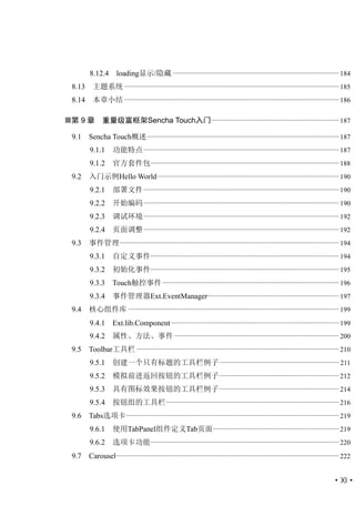 8.12.4        loading显示/隐藏 ................................................................................................ 184
 8.13     主题系统 ............................................................................................................................ 185
 8.14     本章小结 ............................................................................................................................ 186

第 9 章         重量级富框架Sencha Touch入门 .......................................................................... 187

 9.1    Sencha Touch概述 ............................................................................................................... 187
        9.1.1       功能特点 ................................................................................................................. 187
        9.1.2       官方套件包............................................................................................................. 188
 9.2    入门示例Hello World ......................................................................................................... 190
        9.2.1       部署文件 ................................................................................................................. 190
        9.2.2       开始编码 ................................................................................................................. 190
        9.2.3       调试环境 ................................................................................................................. 192
        9.2.4       页面调整 ................................................................................................................. 192
 9.3    事件管理............................................................................................................................... 194
        9.3.1       自定义事件............................................................................................................. 194
        9.3.2       初始化事件............................................................................................................. 195
        9.3.3 Touch触控事件 ...................................................................................................... 196
        9.3.4       事件管理器Ext.EventManager............................................................................ 197
 9.4    核心组件库 .......................................................................................................................... 199
        9.4.1       Ext.lib.Component ................................................................................................. 199
        9.4.2       属性、方法、事件 ............................................................................................... 200
 9.5    Toolbar工具栏 ..................................................................................................................... 210
        9.5.1       创建一个只有标题的工具栏例子 ..................................................................... 211
        9.5.2       模拟前进返回按钮的工具栏例子 ..................................................................... 212
        9.5.3       具有图标效果按钮的工具栏例子 ..................................................................... 214
        9.5.4       按钮组的工具栏 .................................................................................................... 216
 9.6    Tabs选项卡 ........................................................................................................................... 219
        9.6.1       使用TabPanel组件定义Tab页面......................................................................... 219
        9.6.2       选项卡功能............................................................................................................. 220
 9.7    Carousel................................................................................................................................. 222


                                                                                                                                           ·XI·
 