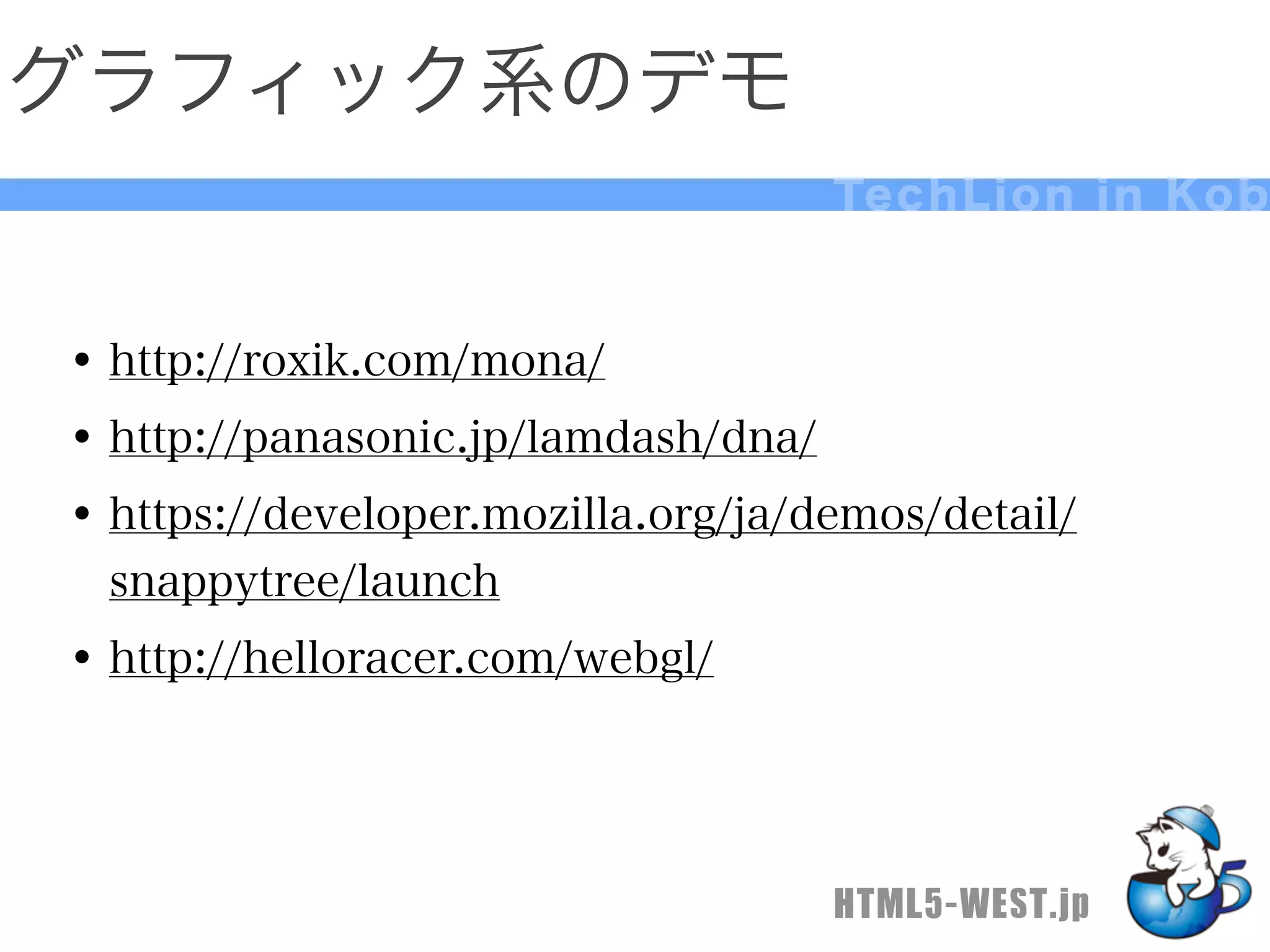 グラフィック系のデモ
                                    Te c h L i o n i n K o b



• http://roxik.com/mona/
• http://panasonic.jp/lamdash/dna/
• https://developer.mozilla.org/ja/demos/detail/
  snappytree/launch
• http://helloracer.com/webgl/



                                    HTML5-WEST.jp
 