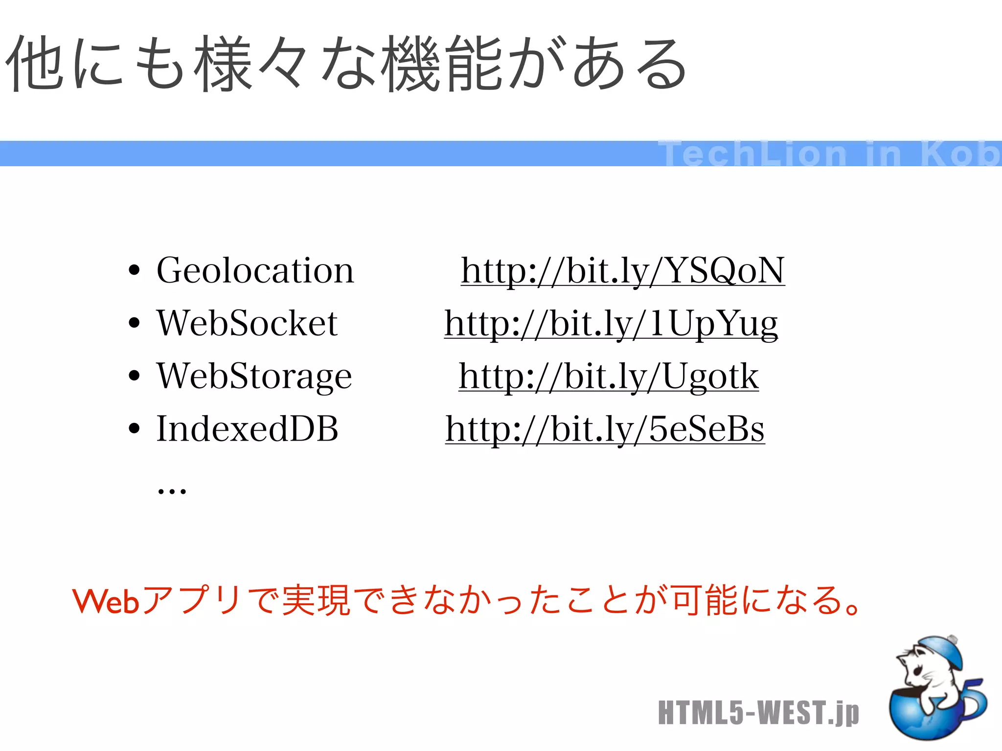他にも様々な機能がある
                              Te c h L i o n i n K o b


  • Geolocation   http://bit.ly/YSQoN
  • WebSocket   http://bit.ly/1UpYug
  • WebStorage   http://bit.ly/Ugotk
  • IndexedDB   http://bit.ly/5eSeBs
   ...


 Webアプリで実現できなかったことが可能になる。


                              HTML5-WEST.jp
 
