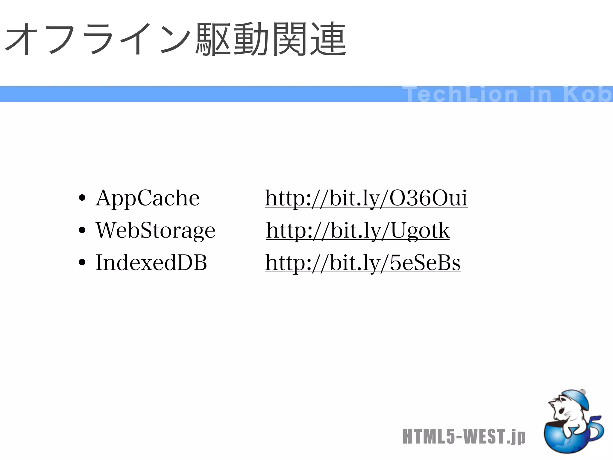 オフライン駆動関連
                            Te c h L i o n i n K o b




 • AppCache   http://bit.ly/O36Oui
 • WebStorage http://bit.ly/Ugotk
 • IndexedDB  http://bit.ly/5eSeBs




                            HTML5-WEST.jp
 
