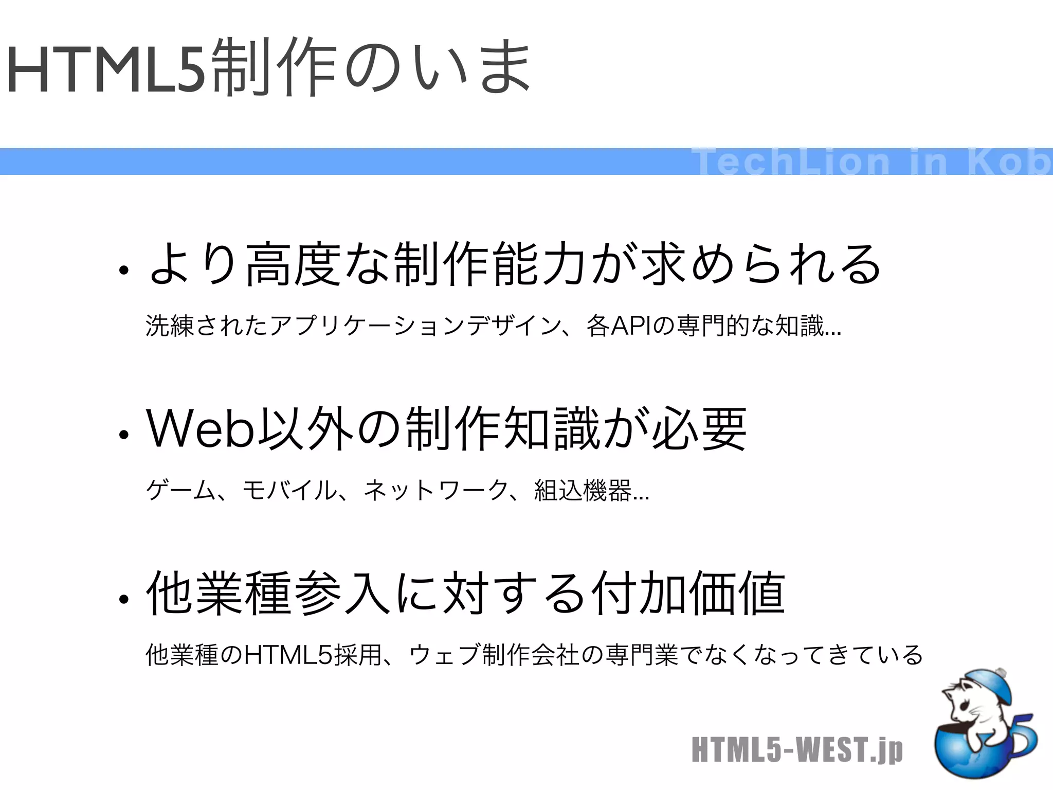 HTML5制作のいま
                            Te c h L i o n i n K o b


 • より高度な制作能力が求められる
  洗練されたアプリケーションデザイン、各APIの専門的な知識...



 • Web以外の制作知識が必要
  ゲーム、モバイル、ネットワーク、組込機器...



 • 他業種参入に対する付加価値
  他業種のHTML5採用、ウェブ制作会社の専門業でなくなってきている


                            HTML5-WEST.jp
 