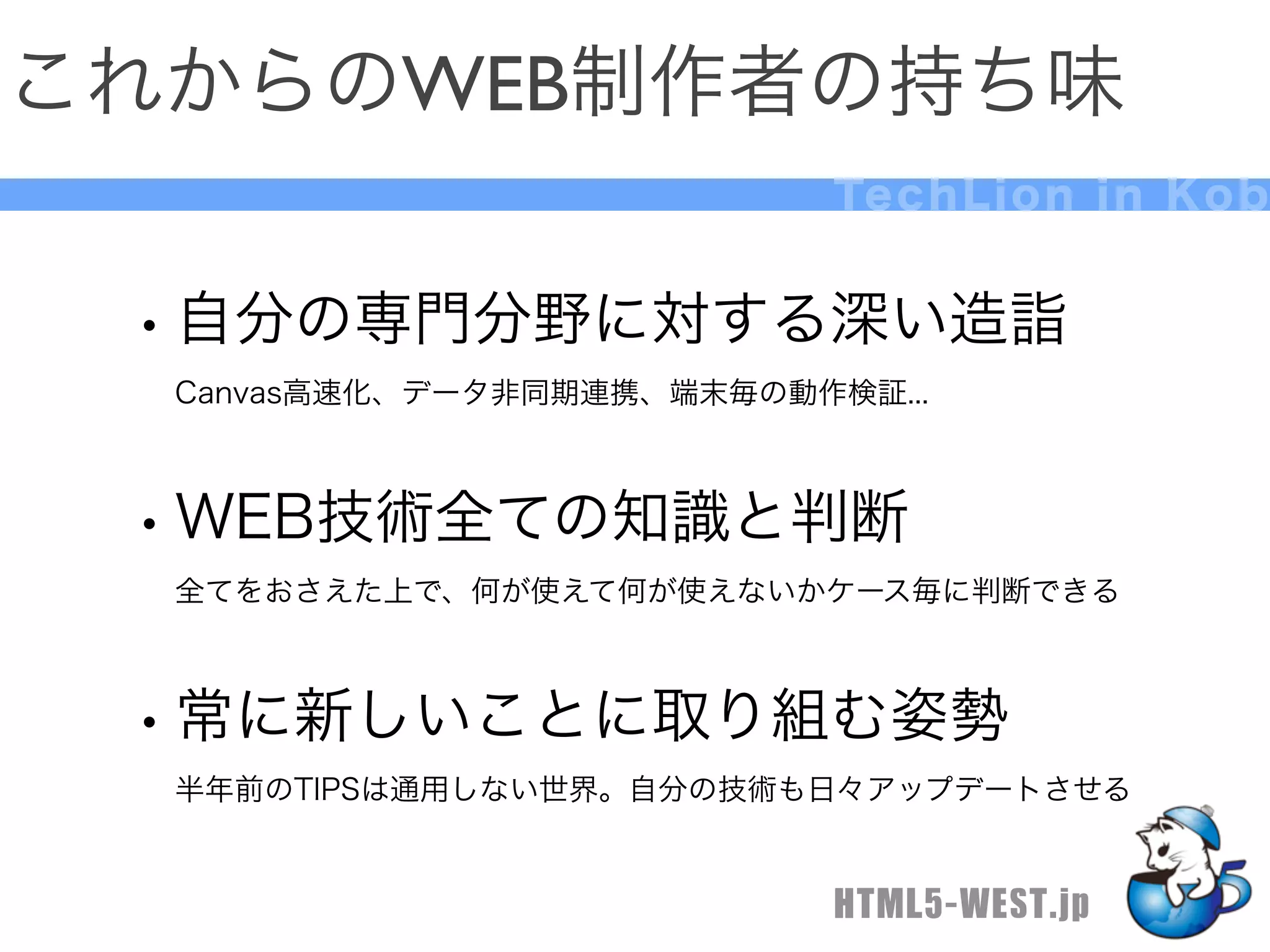 これからのWEB制作者の持ち味
                            Te c h L i o n i n K o b


 • 自分の専門分野に対する深い造詣
  Canvas高速化、データ非同期連携、端末毎の動作検証...



 • WEB技術全ての知識と判断
  全てをおさえた上で、何が使えて何が使えないかケース毎に判断できる



 • 常に新しいことに取り組む姿勢
  半年前のTIPSは通用しない世界。自分の技術も日々アップデートさせる


                            HTML5-WEST.jp
 