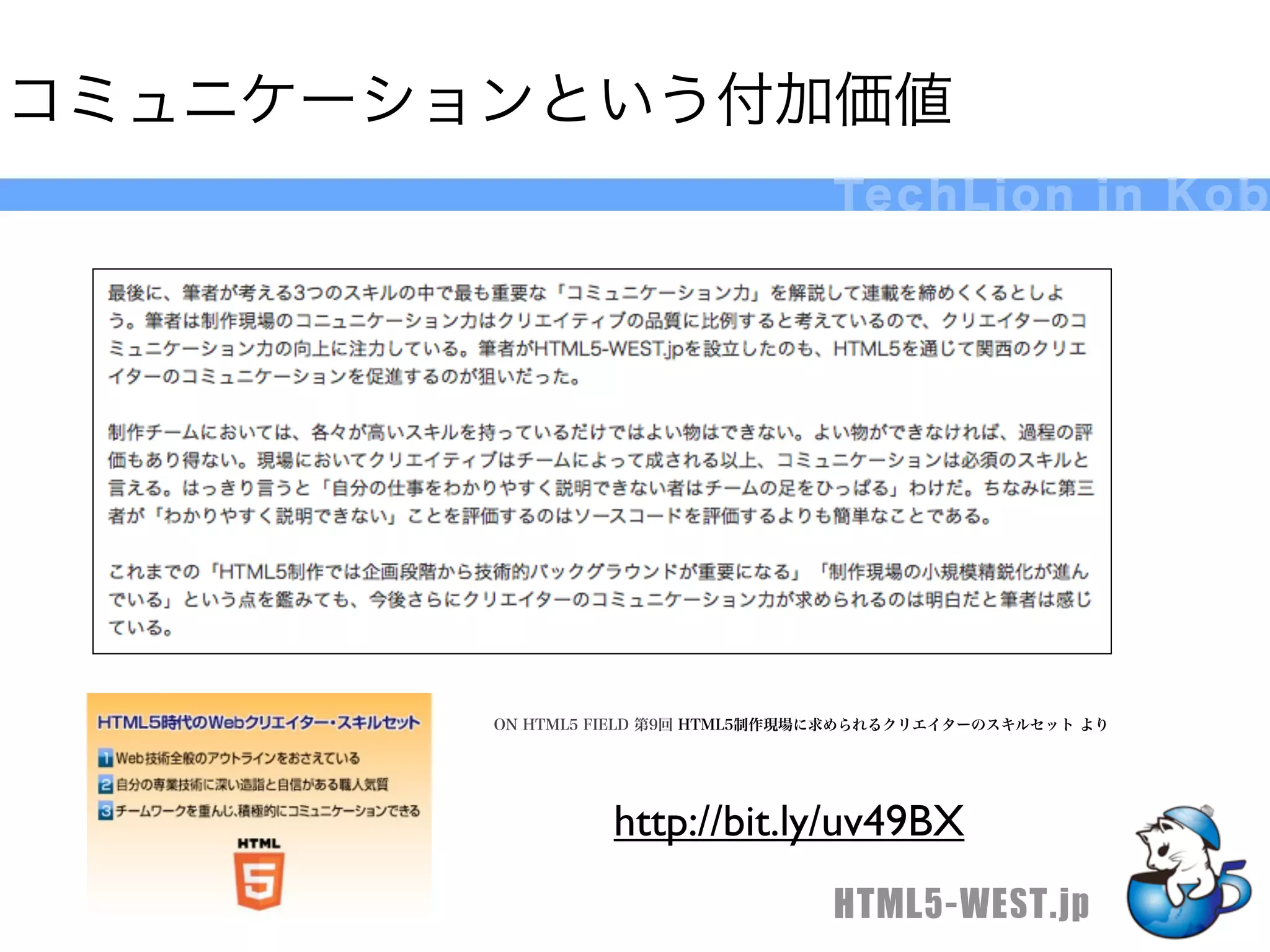 コミュニケーションという付加価値
                                   Te c h L i o n i n K o b




        ON HTML5 FIELD 第9回 HTML5制作現場に求められるクリエイターのスキルセット より




                 http://bit.ly/uv49BX
                                   HTML5-WEST.jp
 