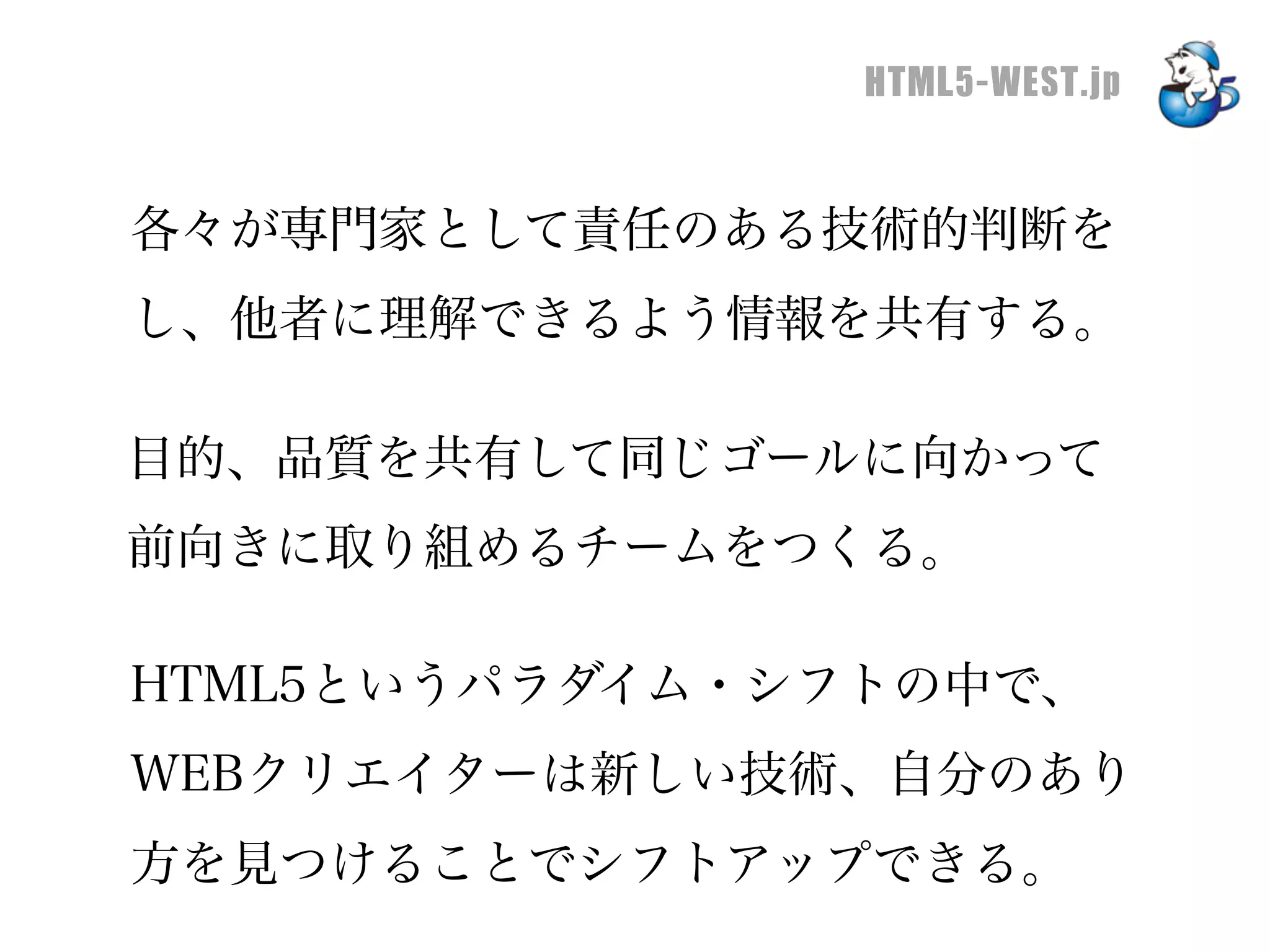 HTML5-WEST.jp


各々が専門家として責任のある技術的判断を
し、他者に理解できるよう情報を共有する。

目的、品質を共有して同じゴールに向かって
前向きに取り組めるチームをつくる。

HTML5というパラダイム・シフトの中で、
WEBクリエイターは新しい技術、自分のあり
方を見つけることでシフトアップできる。
 