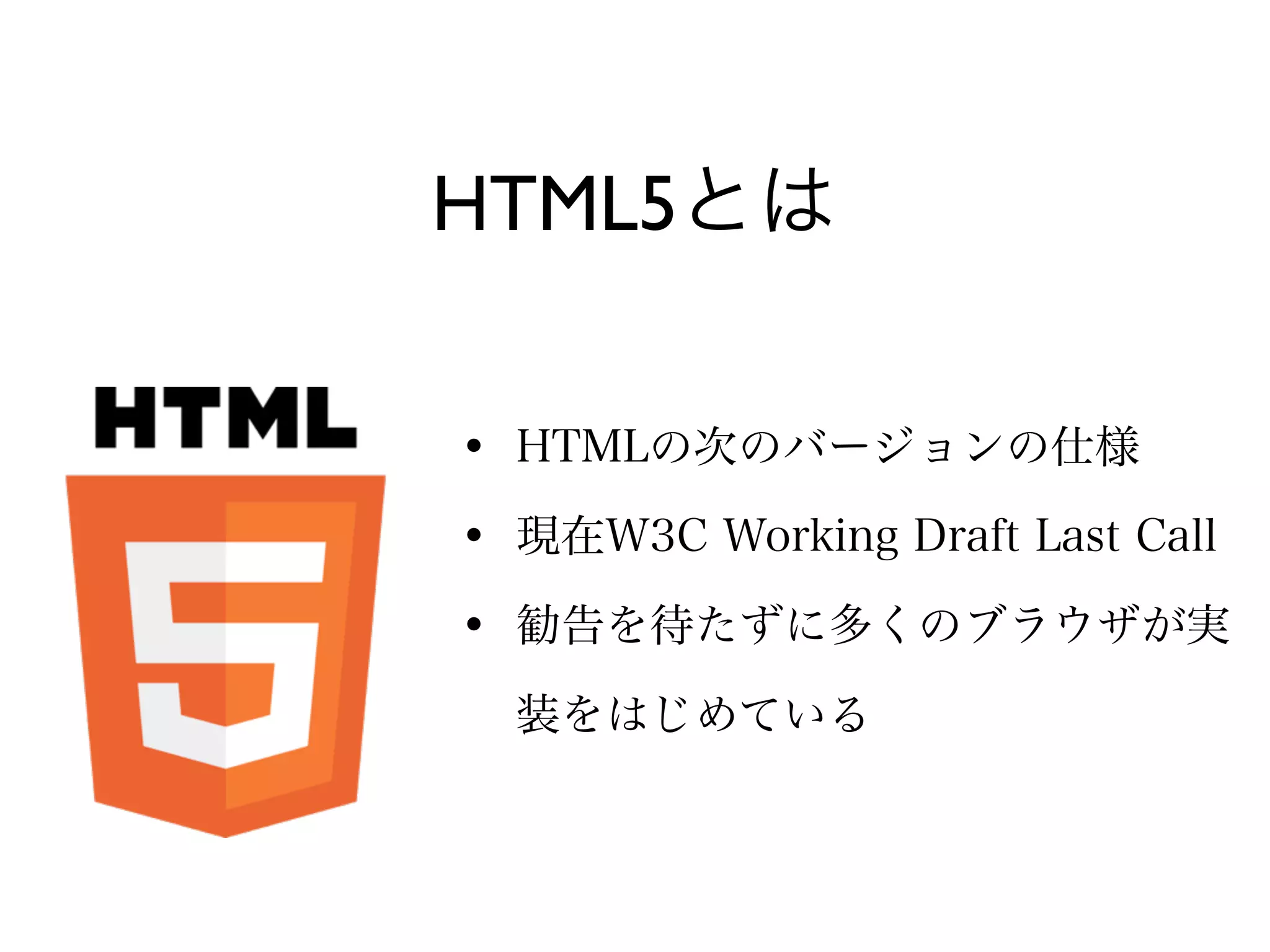 HTML5とは

• HTMLの次のバージョンの仕様
• 現在W3C Working Draft Last Call
• 勧告を待たずに多くのブラウザが実
  装をはじめている
 