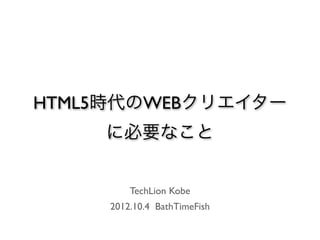 HTML5時代のWEBクリエイター
    に必要なこと


         TechLion Kobe
     2012.10.4 BathTimeFish
 