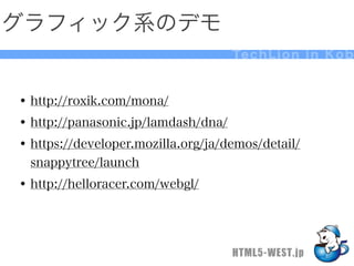 グラフィック系のデモ
                                    Te c h L i o n i n K o b



• http://roxik.com/mona/
• http://panasonic.jp/lamdash/dna/
• https://developer.mozilla.org/ja/demos/detail/
  snappytree/launch
• http://helloracer.com/webgl/



                                    HTML5-WEST.jp
 