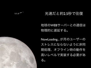 ちたま    光速だと約2.5秒で往復


      地球のWEBサーバーとの通信は
      物理的に遅延する。

      NowLoading... が月のユーザーの
      ストレスにならないように非同
      期処理、オフライン時の動作を
      高いレベルで実装する必要があ
      る。
 