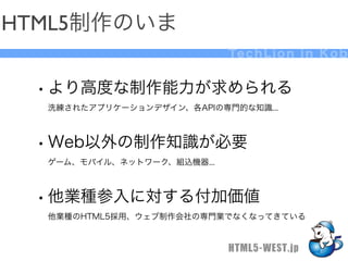 HTML5制作のいま
                            Te c h L i o n i n K o b


 • より高度な制作能力が求められる
  洗練されたアプリケーションデザイン、各APIの専門的な知識...



 • Web以外の制作知識が必要
  ゲーム、モバイル、ネットワーク、組込機器...



 • 他業種参入に対する付加価値
  他業種のHTML5採用、ウェブ制作会社の専門業でなくなってきている


                            HTML5-WEST.jp
 
