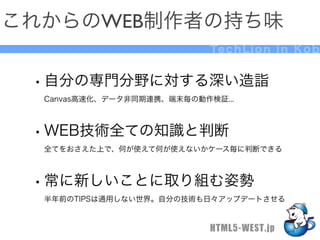 これからのWEB制作者の持ち味
                            Te c h L i o n i n K o b


 • 自分の専門分野に対する深い造詣
  Canvas高速化、データ非同期連携、端末毎の動作検証...



 • WEB技術全ての知識と判断
  全てをおさえた上で、何が使えて何が使えないかケース毎に判断できる



 • 常に新しいことに取り組む姿勢
  半年前のTIPSは通用しない世界。自分の技術も日々アップデートさせる


                            HTML5-WEST.jp
 